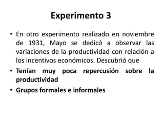 Experimento 3
• En otro experimento realizado en noviembre
de 1931, Mayo se dedicó a observar las
variaciones de la productividad con relación a
los incentivos económicos. Descubrió que
• Tenían muy poca repercusión sobre la
productividad
• Grupos formales e informales

 