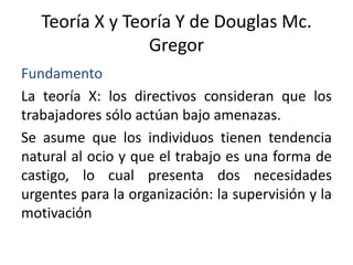 Teoría X y Teoría Y de Douglas Mc.
Gregor
Fundamento
La teoría X: los directivos consideran que los
trabajadores sólo actúan bajo amenazas.
Se asume que los individuos tienen tendencia
natural al ocio y que el trabajo es una forma de
castigo, lo cual presenta dos necesidades
urgentes para la organización: la supervisión y la
motivación

 