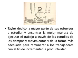• Taylor dedico la mayor parte de sus esfuerzos
a estudiar y encontrar la mejor manera de
ejecutar el trabajo a través de los estudios de
los tiempos y movimientos y de la forma más
adecuada para remunerar a los trabajadores
con el fin de incrementar la productividad.

 