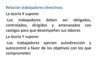 Relación trabajadores-directivos:
La teoría X supone:
-Los trabajadores deben ser obligados,
controlados, dirigidos y amenazados con
castigos para que desempeñen sus labores
La teoría Y supone:
-Los trabajadores ejercen autodirección y
autocontrol a favor de los objetivos con los que
comprometen

 