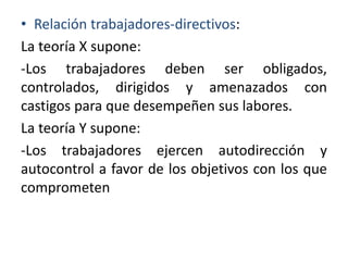 • Relación trabajadores-directivos:
La teoría X supone:
-Los trabajadores deben ser obligados,
controlados, dirigidos y amenazados con
castigos para que desempeñen sus labores.
La teoría Y supone:
-Los trabajadores ejercen autodirección y
autocontrol a favor de los objetivos con los que
comprometen

 