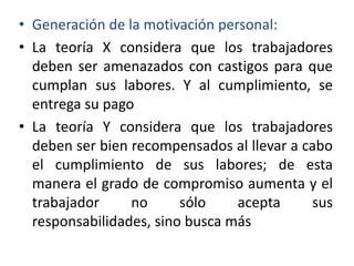 • Generación de la motivación personal:
• La teoría X considera que los trabajadores
deben ser amenazados con castigos para que
cumplan sus labores. Y al cumplimiento, se
entrega su pago
• La teoría Y considera que los trabajadores
deben ser bien recompensados al llevar a cabo
el cumplimiento de sus labores; de esta
manera el grado de compromiso aumenta y el
trabajador
no
sólo
acepta
sus
responsabilidades, sino busca más

 