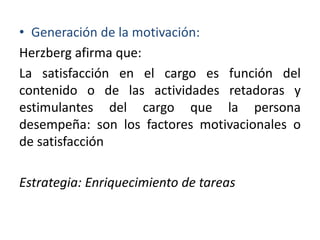 • Generación de la motivación:
Herzberg afirma que:
La satisfacción en el cargo es función del
contenido o de las actividades retadoras y
estimulantes del cargo que la persona
desempeña: son los factores motivacionales o
de satisfacción

Estrategia: Enriquecimiento de tareas

 