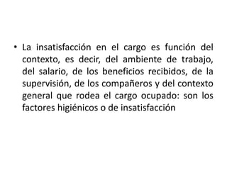 • La insatisfacción en el cargo es función del
contexto, es decir, del ambiente de trabajo,
del salario, de los beneficios recibidos, de la
supervisión, de los compañeros y del contexto
general que rodea el cargo ocupado: son los
factores higiénicos o de insatisfacción

 
