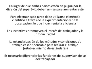 En lugar de que ambas partes estén en pugna por la
división del superávit, deben unirse para aumentar esté
Para efectuar cada tarea debe utilizarse el método
científico a través de la experimentación y de la
observación, lo que incrementa la eficiencia
Los incentivos promueven el interés del trabajador y la
productividad

La estandarización de los métodos y condiciones de
trabajo es indispensable para realizar el trabajo
(establecimiento de estándares)
Es necesario diferenciar las funciones del supervisor, de las
del trabajador

 