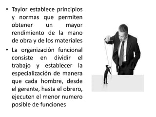 • Taylor establece principios
y normas que permiten
obtener
un
mayor
rendimiento de la mano
de obra y de los materiales
• La organización funcional
consiste en dividir el
trabajo y establecer la
especialización de manera
que cada hombre, desde
el gerente, hasta el obrero,
ejecuten el menor numero
posible de funciones

 