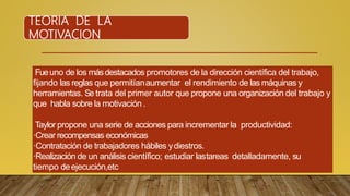 TEORIA DE LA
MOTIVACION
Fueuno de los másdestacados promotores de la dirección científica del trabajo,
fijando las reglas que permitíanaumentar el rendimiento de las máquinas y
herramientas. Setrata del primer autor que propone una organización del trabajo y
que habla sobre la motivación .
Taylor propone una serie de acciones para incrementar la productividad:
·Crear recompensas económicas
·Contratación de trabajadores hábiles ydiestros.
·Realización de un análisis científico; estudiar lastareas detalladamente, su
tiempo deejecución,etc
 