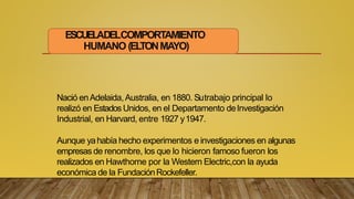 ESCUELADELCOMPORTAMIENTO
HUMANO (EL
TONMAYO)
Nació enAdelaida,Australia, en 1880. Sutrabajo principal lo
realizó en EstadosUnidos, en el Departamento deInvestigación
Industrial, en Harvard, entre 1927 y1947.
Aunque yahabía hecho experimentos e investigaciones en algunas
empresas de renombre, los que lo hicieron famoso fueron los
realizados en Hawthorne por la Western Electric,con la ayuda
económica de la FundaciónRockefeller.
 