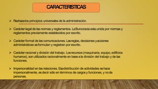 CARACTERISTICAS
 Rechazalos principios universales de la administración.
 Carácterlegal de las normas y reglamentos. LaBurocracia esta unida por normas y
reglamentos previamente establecidos por escrito.
 Carácterformal de las comunicaciones. Lasreglas, decisiones yacciones
administrativas seformulan y registran por escrito.
 Carácterracional y división del trabajo. Losrecursos (maquinaria, equipo,edificios
humanos), son utilizados racionalmente en baseala división del trabajo y de las
funciones.
 Impersonalidad en lasrelaciones. Esadistribución de actividades sehace
impersonalmente, esdecir sólo en términos de cargosy funciones, y node
personas.
 