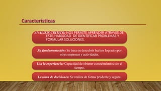 ANÁLISIS CRITICO: NOS PERMITE APRENDER ATRAVES DE
ESTE, HABILIDAD DE IDENTIFICAR PROBLEMAS Y
FORMULAR SOLUCIONES.
Su fundamentación: Se basa en descubrir hechos logrados por
otras empresas y actividades.
Usa la experiencia: Capacidad de obtener conocimientos con el
tiempo.
La toma de decisiones: Se realiza de forma prudente y segura.
 