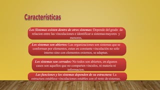 Los Sistemas existen dentro de otros sistemas: Depende del grado de
relacion entre las vinculaciones e identificar a sistemasmayores y
menores,
Los sistemas son abiertos: Las organizaciones son sistemas que se
conforman por elementos, estan en constante vinculación no solo
interno sino con elementos externos, se adaptan.
Los sistemas son cerrados: No todos son abiertos, en algunos
casos son aquellos que no comparten vinculos, ni materia ni
informacion.
Las funciones y los sistemas dependen de su estructura: La
estructura establece vinculaciones estables con el resto desistemas.
 