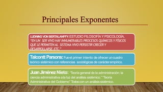 LUDWINGVONBERTALANFFY:ESTUDIO FILOSOFÍA Y PSICOLOGÍA,
“EN UN SER VIVO HAY INNUMERABLES PROCESOS QUÍMICOS Y FÍSICOS
QUE LE PERMITENAL SISTEMA VIVO PERSISTIR CRECERY
DESARROLLARSE,ETC.”
TalconttParsons:Fueel primer intento de ofrecer uncuadro
teórico sistémico con referencias sociológicas de carácterempírico.
JuanJiménezNieto: “Teoría general de la administración: la
ciencia administrativa ala luz del análisis sistémico.”“Teoría
Administrativa del Gobierno” Todoscon un análisissistémico.
 