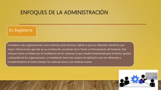 ENFOQUES DE LA ADMINISTRACIÓN
Considerar a las organizaciones como sistemas socio-técnicos, debido a que los referentes científicos que
mayor influencia han ejercido en su constitución, provienen de la Teoría y el Pensamiento de Sistemas. Este
enfoque marca un énfasis por la modelación de los sistemas, lo que resulta fundamental para el diseño, gestión
y desarrollo de las organizaciones. La modelación tiene dos campos de aplicación que son diferentes y
complementarios al mismo tiempo: los sistemas duros y los sistemas suaves.
En Inglaterra
 