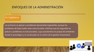 ENFOQUES DE LA ADMINISTRACIÓN
Los primeros se aplican a problemas típicamente ingenieriles, porque los
problemas de base suelen estar estructurados; mientras que los segundos se
aplican a problemas no estructurados, cuya característica es propia de ambientes
donde lo psicológico y lo social están en el centro de la gestión empresarial.
En Inglaterra
 