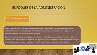 ENFOQUES DE LA ADMINISTRACIÓN
El caso franco-alemán es disímil de la estadounidense y el inglés. Debido a la poderosa influencia de la
tradición filosófica en ambas culturas, la formación del Pensamiento Administrativo está cargada de dos
enfoques diferentes: la humanidad y la inhumanidad.
El primer enfoque privilegia lo ontológico como distintivo cultural delo que significa ser humano y determina
un énfasis hacia el humanismo en la gestión; y el segundo incluye lo filogenético como determinante biológico
de la condición de ser humano y establece un énfasis hacia el nuevo pensamiento administrativo.
En Francia y Alemania
 