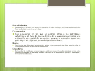 Procedimientos
 Se establece una secuencia para efectuar las actividades en orden cronológico, incluyendo el método de cómo
llevar a cabo las tareas o rutinas del trabajo.
Presupuestos
 Son programas en los que se asignan cifras a las actividades
refiriéndose al flujo de dinero dentro de la organización implica una
estimación de capital de los costos, ingresos y unidades requeridas
para lograr los objetivos en un tiempo determinado.
Reglas
 Son normas que determinan la disposición, actitud o comportamiento que debe seguir o evitar en
ocasiones especificas el personal de una empresa.
Estándares
 Es la unidad de medida que sirve como guía o patrón con base en la cual se efectúa el control, estos
representan el estado de aplicación deseado. Se clasifican en: estadísticos, fijados por apreciación y
técnicamente elaborados.
 