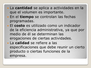  La cantidad se aplica a actividades en la
  que el volumen es importante.
 En el tiempo se controlan las fechas
  programadas.
 El costo es utilizado como un indicador
  de la eficiencia administrativa, ya que por
  medio de él se determinan las
  erogaciones de ciertas actividades.
 La calidad se refiere a las
  especificaciones que debe reunir un cierto
  producto o ciertas funciones de la
  empresa.
 