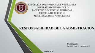 REPÚBLICA BOLIVARIANA DE VENEZUELA
UNIVERSIDAD FERMIN TORO
FACULTAD DE CIENCIAS JURIDICAS
ESCUELA DE DERECHO
NUCLEO ARAURE PORTUGUESA
RESPONSABILIDAD DE LAADMISTRACION
Participante:
 Díaz Flor C.I 15.070.322
Junio 2016
 