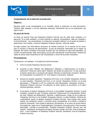 Acta de Implementacion 10
Código: F-ING 03 Versión: 3 Actualizado: 06-05-2015
Comprobación de la salud de la protección.
Objetivo.
Necesita saber si hay computadoras en la compañía donde la protección no está funcionando.
También debe averiguar si se han detectado amenazas últimamente que no se neutralizaron por
alguna razón.
Un poco de teoría
La teoría es sencilla. Para que Kaspersky Endpoint Security sea útil, debe estar instalado y en
ejecución: Si no está instalado o no está corriendo en algunas computadoras, debe ser instalado y
en funcionamiento. Las computadoras sin protección se pueden detectar con la ayuda de reportes y
selecciones. Para instalar y arrancar Kaspersky Endpoint Security, utilice las tareas.
Es lógico esperar que KES detecte amenazas de manera ocasional. En la mayoría de los casos,
esto no requiere la atención del administrador, ya que las amenazas detectadas por lo regular se
bloquean de manera inmediata. Pero puede suceder que una amenaza no haya sido bloqueada y el
usuario o el administrador debe tomar alguna acción para neutralizarla. El administrador necesita ser
capaz de ubicar estas situaciones en las computadoras y tomar las acciones necesarias.
Procedimiento
Comencemos con averiguar si la protección está funcionando:
1. Inicie la consola Kaspersky Security Center.
2. Expanda el nodo "Reports and Notifications" (Reportes y Notificaciones) en el árbol y
seleccione "Protection status report" (Reporte del estado de protección). Si todo está bien,
el reporte estará vacío a excepción del registro "Number of unprotected computers: (Número
de computadoras sin protección:) 0". Si el reporte no está vacío, analícelo.
3. Busque los estados siguientes: "Kaspersky Anti-Virus is not installed" (Kaspersky Antivirus
no está instalado), "Kaspersky Anti-Virus is not running" (Kaspersky Antivirus no se está
ejecutando) y "Protection is off" (La protección está desactivada). (Kaspersky Antivirus =
Kaspersky Endpoint Security). Si cualquiera de estos estatus se encuentran en la tabla,
necesita prestarles atención.
4. Si encuentra el estatus "Kaspersky Anti-Virus is not installed" (Kaspersky Antivirus no está
instalado), expanda el nodo "Computer selections" (Selecciones de computadoras) (dentro
del nodo "Reports and Notifications" (Informes y Notificaciones) y haga clic en la selección
"Kaspersky Anti-Virus is not installed" (Kaspersky Antivirus no está instalado). Contiene las
computadoras donde no aparece Kaspersky Endpoint Security. Para corregir esto, puede
realizar una instalación remota, o encontrar estas computadoras en la oficina e instalar el
producto localmente. Para instalar la aplicación remotamente, en el menú de acceso directo
de la selección, haga clic en "Install application" (Instalación de la aplicación). Para los pasos
adicionales, consulte el procedimiento “Installing Kaspersky Endpoint Security over the
network” (Instalación de Kaspersky Endpoint Security a través de la red). Para la instalación
local - “Local installation of Kaspersky Endpoint Security” (Instalación local de Kaspersky
Endpoint Security).
 