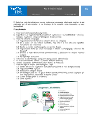 Acta de Implementacion 15
Código: F-ING 03 Versión: 3 Actualizado: 06-05-2015
El Control de Inicio de Aplicaciones permite implementar escenarios sofisticados, que han de s er
explorados por el administrador, si los directores de la compañía están interesados en esta
funcionalidad.
Procedimiento
1. Inicie la consola Kaspersky Security Center.
2. Expanda el nodo "Applications and vulnerabilities" (Aplicaciones y Vulnerabilidades) y seleccione
la carpeta "Application categories" (Categorías de aplicaciones)
3. Cree una categoría para juegos:
3.1. Haga clic en el vínculo "Create a category" (Crear una categoría)
3.2. En la página con tres botones cuadrados, haga clic en el más alto para especificar
manualmente las condiciones.
3.3. Escriba un nombre para la categoría, por ejemplo, Juegos
3.4. Haga clic en la flecha que señala hacia abajo en el botón "Add" (Agregar) y seleccione "KL
Category".
3.5. Expanda el nodo "Entertainment" (Entretenimiento) y seleccione la categoría "Games"
(Juegos)
3.6. No especifique exclusiones
4. Seleccione el nodo "Managed computers" (Computadoras administradas)
5. En el recuadro derecho, cambie a la pestaña "Policies" (Políticas).
6. Abra las propiedades de "Protection policy" (Política de Protección)
7. Cree una regla de bloqueo para la categoría Juegos
7.1. Cambie a la sección "Application Startup Control" (Control de Inicio de Aplicaciones)
7.2. Haga clic en "Add" (Agregar)
7.3. Seleccione la categoría Juegos
7.4. En el campo "Users and / or groups that are denied permission" (Usuarios y/o grupos que
se le niega permiso), especifique "Everyone" (Todos)
7.5. Guarde la regla (ignore la advertencia)
7.6. Cierre la política
 