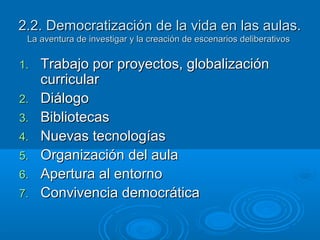 2.2. Democratización de la vida en las aulas.2.2. Democratización de la vida en las aulas.
La aventura de investigar y la creación de escenarios deliberativosLa aventura de investigar y la creación de escenarios deliberativos
1.1. Trabajo por proyectos, globalizaciónTrabajo por proyectos, globalización
curricularcurricular
2.2. DiálogoDiálogo
3.3. BibliotecasBibliotecas
4.4. Nuevas tecnologíasNuevas tecnologías
5.5. Organización del aulaOrganización del aula
6.6. Apertura al entornoApertura al entorno
7.7. Convivencia democráticaConvivencia democrática
 
