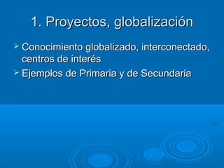 1. Proyectos, globalización1. Proyectos, globalización
 Conocimiento globalizado, interconectado,Conocimiento globalizado, interconectado,
centros de interéscentros de interés
 Ejemplos de Primaria y de SecundariaEjemplos de Primaria y de Secundaria
 