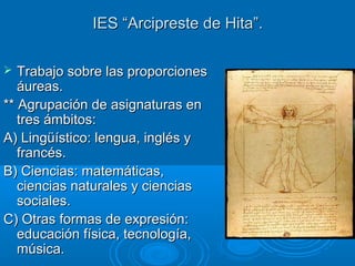 IES “Arcipreste de Hita”.IES “Arcipreste de Hita”.
 Trabajo sobre las proporcionesTrabajo sobre las proporciones
áureas.áureas.
** Agrupación de asignaturas en** Agrupación de asignaturas en
tres ámbitos:tres ámbitos:
A) Lingüístico: lengua, inglés yA) Lingüístico: lengua, inglés y
francés.francés.
B) Ciencias: matemáticas,B) Ciencias: matemáticas,
ciencias naturales y cienciasciencias naturales y ciencias
sociales.sociales.
C) Otras formas de expresión:C) Otras formas de expresión:
educación física, tecnología,educación física, tecnología,
música.música.
 