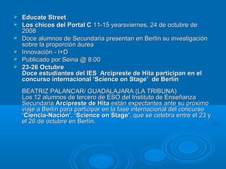  Educate StreetEducate Street
 Los chicos del Portal CLos chicos del Portal C 11-15 yearsviernes, 24 de octubre de11-15 yearsviernes, 24 de octubre de
20082008
 Doce alumnos de Secundaria presentan en Berlín su investigaciónDoce alumnos de Secundaria presentan en Berlín su investigación
sobre la proporción áureasobre la proporción áurea
 Innovación - I+DInnovación - I+D
 Publicado por Seina @ 8:00Publicado por Seina @ 8:00
 23-26 Octubre23-26 Octubre
Doce estudiantes del IES Arcipreste de Hita participan en elDoce estudiantes del IES Arcipreste de Hita participan en el
concurso internacional ‘Science on Stage’ de Berlínconcurso internacional ‘Science on Stage’ de Berlín
BEATRIZ PALANCAR/ GUADALAJARA (LA TRIBUNA)BEATRIZ PALANCAR/ GUADALAJARA (LA TRIBUNA)
Los 12 alumnos de tercero de ESO del Instituto de EnseñanzaLos 12 alumnos de tercero de ESO del Instituto de Enseñanza
SecundariaSecundaria Arcipreste de HitaArcipreste de Hita están expectantes ante su próximoestán expectantes ante su próximo
viaje a Berlín para participar en la fase internacional del concursoviaje a Berlín para participar en la fase internacional del concurso
‘Ciencia-Nación’‘Ciencia-Nación’,, ‘Science on Stage’‘Science on Stage’, que se celebra entre el 23 y, que se celebra entre el 23 y
el 26 de octubre en Berlín.el 26 de octubre en Berlín.
 