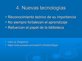 4. Nuevas tecnologías4. Nuevas tecnologías
 Reconocimiento teórico de su importanciaReconocimiento teórico de su importancia
 No siempre fortalecen el aprendizajeNo siempre fortalecen el aprendizaje
 Refuerzan el papel de la bibliotecaRefuerzan el papel de la biblioteca
 Libro vs. PergaminoLibro vs. Pergamino
 https://www.youtube.com/watch?v=6VatOcX5gq4https://www.youtube.com/watch?v=6VatOcX5gq4
 