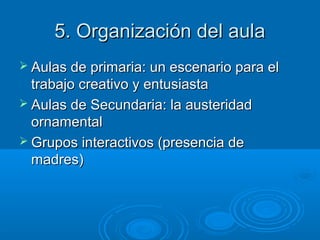 5. Organización del aula5. Organización del aula
 Aulas de primaria: un escenario para elAulas de primaria: un escenario para el
trabajo creativo y entusiastatrabajo creativo y entusiasta
 Aulas de Secundaria: la austeridadAulas de Secundaria: la austeridad
ornamentalornamental
 Grupos interactivos (presencia deGrupos interactivos (presencia de
madres)madres)
 