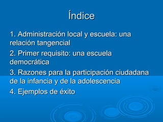 ÍndiceÍndice
1. Administración local y escuela: una1. Administración local y escuela: una
relación tangencialrelación tangencial
2. Primer requisito: una escuela2. Primer requisito: una escuela
democráticademocrática
3. Razones para la participación ciudadana3. Razones para la participación ciudadana
de la infancia y de la adolescenciade la infancia y de la adolescencia
4. Ejemplos de éxito4. Ejemplos de éxito
 