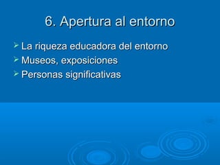 6. Apertura al entorno6. Apertura al entorno
 La riqueza educadora del entornoLa riqueza educadora del entorno
 Museos, exposicionesMuseos, exposiciones
 Personas significativasPersonas significativas
 