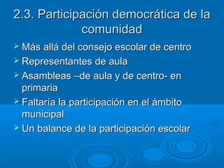 2.3. Participación democrática de la2.3. Participación democrática de la
comunidadcomunidad
 Más allá del consejo escolar de centroMás allá del consejo escolar de centro
 Representantes de aulaRepresentantes de aula
 Asambleas –de aula y de centro- enAsambleas –de aula y de centro- en
primariaprimaria
 Faltaría la participación en el ámbitoFaltaría la participación en el ámbito
municipalmunicipal
 Un balance de la participación escolarUn balance de la participación escolar
 