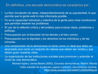 En definitiva, una escuela democrática se caracteriza por…En definitiva, una escuela democrática se caracteriza por…
 La libre circulación de ideas, independientemente de su popularidad, lo que
permite que la gente esté lo más informada posible.
 Fe en la capacidad individual y colectiva de la gente para crear condiciones
que permitan resolver los problemas.
 El uso de la reflexión crítica y del análisis para evaluar ideas, problemas y
políticas.
 Preocupación por el bienestar de los demás y el bien común.
 Preocupación por la dignidad y los derechos de los individuos y de las
minorías.
 Una comprensión de la democracia no tanto como un ideal que deba ser
alcanzado sino como un conjunto de valores que deben ser vividos y que
deben guiar nuestras vidas.
 La organización de las instituciones sociales para promover y extender el
modo de vida democrático.
Michael Apple y James Beane (2000). Escuelas democráticas. Madrid: Morata
Vídeo extraído de la película Lugares comunes –dos primeros minutos-
https://www.youtube.com/watch?v=EIGch65ayJ0
 