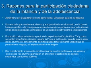 3. Razones para la participación ciudadana3. Razones para la participación ciudadana
de la infancia y de la adolescenciade la infancia y de la adolescencia
 Aprender a ser ciudadanos en una democracia. Educación para la ciudadaníaAprender a ser ciudadanos en una democracia. Educación para la ciudadanía
 Una escuela que condena al silencio y a la pasividad a su alumnado, en la que el
fracaso escolar –y la consiguiente exclusión social- se concentra de modo abusivo
en los sectores sociales vulnerables, es un caldo de cultivo para la intransigencia
 Promoción del conocimiento a partir de la experimentación científica. Tal y como
se suelen enseñar las ciencias –desde la Física a la Historia-, para la mayor parte
de los alumnos el conocimiento científico puede tener la misma validez que el
pensamiento mágico, las supersticiones o la religión
 Dar cumplimiento al precepto constitucional de que los profesores, los padres y
-en su caso- los alumnos participen en el control y gestión de los centros
sostenidos con fondos públicos
)
 