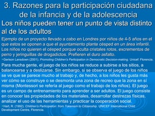 3. Razones para la participación ciudadana3. Razones para la participación ciudadana
de la infancia y de la adolescenciade la infancia y de la adolescencia
Los niños pueden tener un punto de vista distintoLos niños pueden tener un punto de vista distinto
al de los adultosal de los adultos
Ejemplo de un proyecto llevado a cabo en Londres por niños de 4-5 años en elEjemplo de un proyecto llevado a cabo en Londres por niños de 4-5 años en el
que estos se oponen a que el ayuntamiento plante césped en un área infantil.que estos se oponen a que el ayuntamiento plante césped en un área infantil.
Los niños no quieren el césped porque oculta cristales rotos, excrementos deLos niños no quieren el césped porque oculta cristales rotos, excrementos de
perro y jeringuillas de drogadictos. Prefieren el duro asfalto.perro y jeringuillas de drogadictos. Prefieren el duro asfalto.
Gerison Lansdown (2001). Promoting Children’s Participation in Democratic Decision-making. Unicef: Florencia.
Para mucha gente, el juego de los niños se reduce a subirse a los sitios, a
balancearse y a deslizarse. Sin embargo, si se observa el juego de los niños
se ve que se parece mucho al trabajo y, de hecho, a los niños les gusta más
ver cómo se construye o se desmonta una zona de recreo que la zona en sí
misma (Montessori se refería al juego como el trabajo de los niños). El juego
es un campo de entrenamiento para aprender a ser adultos. El juego consiste
en conocer las propiedades de los materiales, desarrollar destrezas físicas,
analizar el uso de las herramientas y practicar la cooperación social.
Hart, R. (1992). Children’s Participation: from Tokenism to Citizenship. UNICEF International Child
Development Centre, Florencia.
 