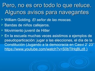 Pero, no es oro todo lo que reluce.Pero, no es oro todo lo que reluce.
Algunos avisos para navegantesAlgunos avisos para navegantes
 William Golding. El señor de las moscas.
 Bandas de niños callejeros.
 Movimiento juvenil de Hitler
 En la escuela muchas veces asistimos a ejemplos de
pseudoparticación: jugar a las elecciones, el día de la
Constitución (Jugando a la democracia en Casvi 2’ 23’’
https://www.youtube.com/watch?v=S0bTlHqBLz8 )
 