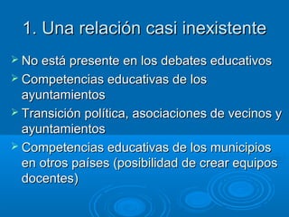 1. Una relación casi inexistente1. Una relación casi inexistente
 No está presente en los debates educativosNo está presente en los debates educativos
 Competencias educativas de losCompetencias educativas de los
ayuntamientosayuntamientos
 Transición política, asociaciones de vecinos yTransición política, asociaciones de vecinos y
ayuntamientosayuntamientos
 Competencias educativas de los municipiosCompetencias educativas de los municipios
en otros países (posibilidad de crear equiposen otros países (posibilidad de crear equipos
docentes)docentes)
 
