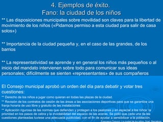 4. Ejemplos de éxito.4. Ejemplos de éxito.
Fano: la ciudad de los niñosFano: la ciudad de los niños
** Las disposiciones municipales sobre movilidad son claves para la libertad de
movimiento de los niños («Pidamos permiso a esta ciudad para salir de casa
solos»)
** Importancia de la ciudad pequeña y, en el caso de las grandes, de los
barrios
** La representatividad se aprende y en general los niños más pequeños o al
inicio del mandato intervienen sobre todo para comunicar sus ideas
personales; difícilmente se sienten «representantes» de sus compañeros
El Consejo municipal aprobó un orden del día para debatir y votar tres
cuestiones:
** Derecho de los niños a jugar como quieran en todas las plazas de la ciudad.
** Revisión de los contratos de cesión de las áreas a las asociaciones deportivas para que se garantice una
franja horaria de uso libre y gratuito de las instalaciones
** Aplicación rigurosa de las normas que defienden y protegen a los peatones y en especial a los niños: la
prioridad en los pasos de cebra y la inviolabilidad del espacio de las aceras. Se pidió que cada una de las
cuestiones planteadas tuviese una adecuada publicidad, con el fin de ayudar a sensibilizar a la población.
 