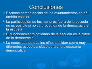 ConclusionesConclusiones
 Escasas competencias de los ayuntamientos en eñlEscasas competencias de los ayuntamientos en eñl
ámbito escolarámbito escolar
 La participación de los menores fuera de la escuelaLa participación de los menores fuera de la escuela
no es posible si no va precedida de la democracia enno es posible si no va precedida de la democracia en
la escuelala escuela
 El funcionamiento cotidiano de la escuela es la claveEl funcionamiento cotidiano de la escuela es la clave
de la democraciade la democracia
 La necesidad de que los niños decidan sobre muyLa necesidad de que los niños decidan sobre muy
diferentes aspectos: clave para una ciudadaníadiferentes aspectos: clave para una ciudadanía
democráticademocrática
 