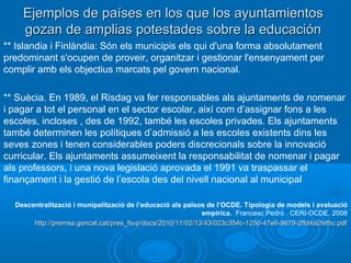 Ejemplos de países en los que los ayuntamientosEjemplos de países en los que los ayuntamientos
gozan de amplias potestades sobre la educacióngozan de amplias potestades sobre la educación
** Islandia i Finlàndia: Són els municipis els qui d'una forma absolutament
predominant s'ocupen de proveir, organitzar i gestionar l'ensenyament per
complir amb els objectius marcats pel govern nacional.
** Suècia. En 1989, el Risdag va fer responsables als ajuntaments de nomenar
i pagar a tot el personal en el sector escolar, així com d’assignar fons a les
escoles, incloses , des de 1992, també les escoles privades. Els ajuntaments
també determinen les polítiques d’admissió a les escoles existents dins les
seves zones i tenen considerables poders discrecionals sobre la innovació
curricular. Els ajuntaments assumeixent la responsabilitat de nomenar i pagar
als professors, i una nova legislació aprovada el 1991 va traspassar el
finançament i la gestió de l’escola des del nivell nacional al municipal
Descentralització i munipalització de l’educació als països de l’OCDE. Tipologia de models i avaluació
empírica. Francesc Pedró . CERI-OCDE. 2008
http://premsa.gencat.cat/pres_fsvp/docs/2010/11/02/13/43/023c354c-1250-47e6-8679-2ffd4a2fefbc.pdfhttp://premsa.gencat.cat/pres_fsvp/docs/2010/11/02/13/43/023c354c-1250-47e6-8679-2ffd4a2fefbc.pdf
 