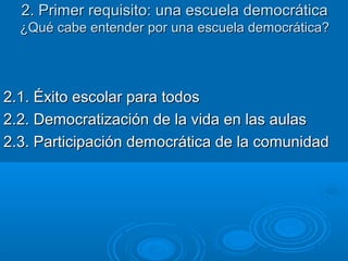 2. Primer requisito: una escuela democrática2. Primer requisito: una escuela democrática
¿Qué cabe entender por una escuela democrática?¿Qué cabe entender por una escuela democrática?
2.1. Éxito escolar para todos2.1. Éxito escolar para todos
2.2. Democratización de la vida en las aulas2.2. Democratización de la vida en las aulas
2.3. Participación democrática de la comunidad2.3. Participación democrática de la comunidad
 