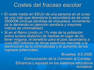 Costes del fracaso escolarCostes del fracaso escolar
 El coste medio en EEUU de una persona en el cursoEl coste medio en EEUU de una persona en el curso
de una vida que abandona la secundaria es de unosde una vida que abandona la secundaria es de unos
350000€ (incluye pérdidas de impuestos, incremento350000€ (incluye pérdidas de impuestos, incremento
de la demanda en atención sanitaria y mayoresde la demanda en atención sanitaria y mayores
índices de criminalidad).índices de criminalidad).
 Si en el Reino Unido un 1% más de la poblaciónSi en el Reino Unido un 1% más de la población
activa tuviera titulación de medias en lugar de noactiva tuviera titulación de medias en lugar de no
tener ninguna, el beneficio para el país ascendería atener ninguna, el beneficio para el país ascendería a
unos 665 millones de libras esterlinas mercede a launos 665 millones de libras esterlinas mercede a la
disminución de la criminalizada y el aumento de losdisminución de la criminalizada y el aumento de los
ingresos potenciales.ingresos potenciales.
Bruselas. 8.9.2006.Bruselas. 8.9.2006.
Comunicación de la Comisión al Consejo.Comunicación de la Comisión al Consejo.
Eficiencia y equidad en los sistemas educativosEficiencia y equidad en los sistemas educativos
europeos.europeos.
 