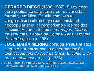  GERARDO DIEGOGERARDO DIEGO (1896-1987). Su extensa(1896-1987). Su extensa
obra poética se caracteriza por su variedadobra poética se caracteriza por su variedad
formal y temática. En ella conviven elformal y temática. En ella conviven el
vanguardismo ultraísta y creacionista, elvanguardismo ultraísta y creacionista, el
neopopularismo, el gongorismo y los moldesneopopularismo, el gongorismo y los moldes
clásicos. Algunos títulos sonclásicos. Algunos títulos son Imagen, ManualImagen, Manual
de espumas, Fábula de Equis y Zeda, Alondrade espumas, Fábula de Equis y Zeda, Alondra
de verdadde verdad, etc. (p. 268)., etc. (p. 268).
 JOSÉ MARÍA MERINOJOSÉ MARÍA MERINO conjuga en sus relatosconjuga en sus relatos
el gusto por narrar con la experimentaciónel gusto por narrar con la experimentación
técnica:técnica: Novela de Andrés Choz, El caldero deNovela de Andrés Choz, El caldero de
oro, La orilla oscura,…oro, La orilla oscura,… (p. 333).(p. 333).
J. A. Martínez, F. Muñoz y M.A. Carrión,J. A. Martínez, F. Muñoz y M.A. Carrión, Lengua Castellana yLengua Castellana y
LiteraturaLiteratura, Madrid, Akal, 2008. 4º ESO., Madrid, Akal, 2008. 4º ESO.
 