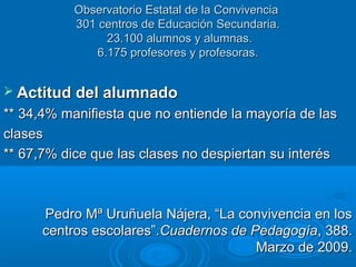 Observatorio Estatal de la ConvivenciaObservatorio Estatal de la Convivencia
301 centros de Educación Secundaria.301 centros de Educación Secundaria.
23.100 alumnos y alumnas.23.100 alumnos y alumnas.
6.175 profesores y profesoras.6.175 profesores y profesoras.
 Actitud del alumnadoActitud del alumnado
** 34,4% manifiesta que no entiende la mayoría de las** 34,4% manifiesta que no entiende la mayoría de las
clasesclases
** 67,7% dice que las clases no despiertan su interés** 67,7% dice que las clases no despiertan su interés
Pedro Mª Uruñuela Nájera, “La convivencia en losPedro Mª Uruñuela Nájera, “La convivencia en los
centros escolares”.centros escolares”.Cuadernos de PedagogíaCuadernos de Pedagogía, 388., 388.
Marzo de 2009.Marzo de 2009.
 