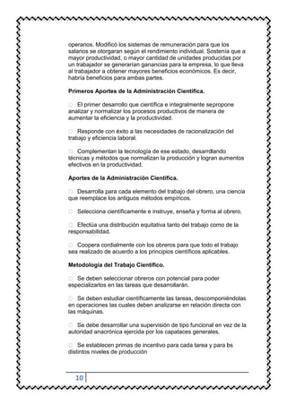 operarios. Modificó los sistemas de remuneración para que los
salarios se otorgaran según el rendimiento individual. Sostenía que a
mayor productividad, o mayor cantidad de unidades producidas por
un trabajador se generarían ganancias para la empresa, lo que lleva
al trabajador a obtener mayores beneficios económicos. Es decir,
habría beneficios para ambas partes.

Primeros Aportes de la Administración Científica.

 El primer desarrollo que científica e integralmente se propone
analizar y normalizar los procesos productivos de manera de
aumentar la eficiencia y la productividad.

 Responde con éxito a las necesidades de racionalización del
trabajo y eficiencia laboral.

 Complementan la tecnología de ese estado, desarro   llando
técnicas y métodos que normalizan la producción y logran aumentos
efectivos en la productividad.

Aportes de la Administración Científica.

 Desarrolla para cada elemento del trabajo del obrero, una ciencia
que reemplace los antiguos métodos empíricos.

 Selecciona científicamente e instruye, enseña y forma al obrero.

 Efectúa una distribución equitativa tanto del trabajo como de la
responsabilidad.

 Coopera cordialmente con los obreros para que todo el trabajo
sea realizado de acuerdo a los principios científicos aplicables.

Metodología del Trabajo Científico.

 Se deben seleccionar obreros con potencial para poder
especializarlos en las tareas que desarrollarán.

 Se deben estudiar científicamente las tareas, descomponiéndolas
en operaciones las cuales deben analizarse en relación directa con
las máquinas.

 Se debe desarrollar una supervisión de tipo funcional en vez de la
autoridad anacrónica ejercida por los capataces generales.

 Se establecen primas de incentivo para cada tarea y para os
                                                           l
distintos niveles de producción



  10
 