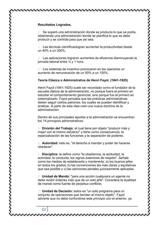 Resultados Logrados.

 Se superó una administración donde se producía lo que se podía,
obteniendo una administración donde se planifica lo que se debe
producir y se controla para que así sea.

 Las técnicas científicas logran aumentar la productividad desde
un 40% a un 300%.

 Las aplicaciones lograron aumentos de eficiencia disminuyendo la
jornada laboral entre ½ y 1 hora.

 Los sistemas de incentivo provocaron en los operarios un
aumento de remuneración de un 50% a un 100%.

Teoría Clásica o Administrativa de Henri Fayol. (1841-1925)

Henri Fayol (1841-1925) suele ser recordado como el fundador de la
escuela clásica de la administración, no porque fuera el primero en
estudiar el comportamiento gerencial, sino porque fue el primero en
sistematizarlo. Fayol pensaba que las prácticas administrativas
deben seguir ciertos patrones, los cuales se pueden identificar y
analizar. A partir de esta idea creó una nueva doctrina de la
administración.

Dentro de sus principales aportes a la administración se encuentran
los 14 principios administrativos.

 División del Trabajo: el cual tiene por objeto "producir más y
mejor con el mismo esfuerzo" y tiene como consecuencia, la
especialización de las funciones y la separación de poderes.

 Autoridad: esto es, "el derecho a mandar y poder de hacerse
obedecer".

 Disciplina: la define como "la obediencia, la asiduidad, la
actividad, la conducta, los signos exteriores de respeto". Señala
como los medios de establecerla y mantenerla: a) los buenos jefes
en todos los grados; b) las convenciones las más claras y equitativas
que sea posible y c) las sanciones penales juiciosamente aplicadas.

 Unidad de Mando: "para una acción cualquiera un agente no
debe recibir órdenes más que de un solo jefe". Considera la dualidad
de mando como fuente de perpetuo conflicto.

 Unidad de Decisión: estos es "un solo programa para un
conjunto de operaciones que tiendan al mismo objeto". Fayol
advierte que no debe confundirse este principio con el anterior, ya


  11
 