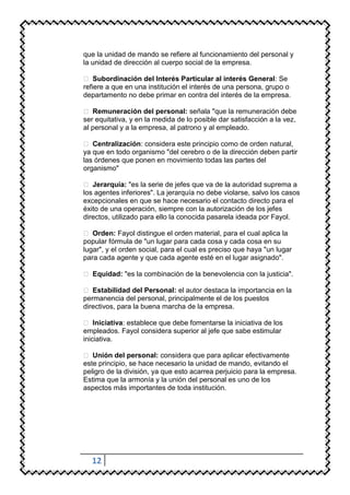 que la unidad de mando se refiere al funcionamiento del personal y
la unidad de dirección al cuerpo social de la empresa.

 Subordinación del Interés Particular al interés General: Se
refiere a que en una institución el interés de una persona, grupo o
departamento no debe primar en contra del interés de la empresa.

 Remuneración del personal: señala "que la remuneración debe
ser equitativa, y en la medida de lo posible dar satisfacción a la vez,
al personal y a la empresa, al patrono y al empleado.

 Centralización: considera este principio como de orden natural,
ya que en todo organismo "del cerebro o de la dirección deben partir
las órdenes que ponen en movimiento todas las partes del
organismo"

 Jerarquía: "es la serie de jefes que va de la autoridad suprema a
los agentes inferiores". La jerarquía no debe violarse, salvo los casos
excepcionales en que se hace necesario el contacto directo para el
éxito de una operación, siempre con la autorización de los jefes
directos, utilizado para ello la conocida pasarela ideada por Fayol.

 Orden: Fayol distingue el orden material, para el cual aplica la
popular fórmula de "un lugar para cada cosa y cada cosa en su
lugar", y el orden social, para el cual es preciso que haya "un lugar
para cada agente y que cada agente esté en el lugar asignado".

 Equidad: "es la combinación de la benevolencia con la justicia".

 Estabilidad del Personal: el autor destaca la importancia en la
permanencia del personal, principalmente el de los puestos
directivos, para la buena marcha de la empresa.

 Iniciativa: establece que debe fomentarse la iniciativa de los
empleados. Fayol considera superior al jefe que sabe estimular
iniciativa.

 Unión del personal: considera que para aplicar efectivamente
este principio, se hace necesario la unidad de mando, evitando el
peligro de la división, ya que esto acarrea perjuicio para la empresa.
Estima que la armonía y la unión del personal es uno de los
aspectos más importantes de toda institución.




  12
 