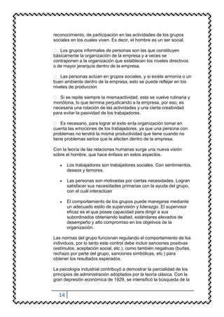 reconocimiento, de participación en las actividades de los grupos
sociales en los cuales viven. Es decir, el hombre es un ser social.

 Los grupos informales de personas son las que constituyen
básicamente la organización de la empresa y a veces se
contraponen a la organización que establecen los niveles directivos
o de mayor jerarquía dentro de la empresa.

 Las personas actúan en grupos sociales, y si existe armonía o un
buen ambiente dentro de la empresa, esto se puede reflejar en los
niveles de producción

 Si se repite siempre la misma actividad, esta se vuelve rutinaria y
monótona, lo que termina perjudicando a la empresa, por eso, es
necesaria una rotación de las actividades y una cierta creatividad
para evitar la pasividad de los trabajadores.

 Es necesario, para lograr el éxito en la organización tomar en
cuenta las emociones de los trabajadores, ya que una persona con
problemas no tendrá la misma productividad que tiene cuando no
tiene problemas serios que le afecten dentro de la empresa.

Con la teoría de las relaciones humanas surge una nueva visión
sobre el hombre, que hace énfasis en estos aspectos.

       Los trabajadores son trabajadores sociales. Con sentimientos,
       deseos y temores.

       Las personas son motivadas por ciertas necesidades. Logran
       satisfacer sus necesidades primarias con la ayuda del grupo,
       con el cuál interactúan

       El comportamiento de los grupos puede manejarse mediante
       un adecuado estilo de supervisión y liderazgo. El supervisor
       eficaz es el que posee capacidad para dirigir a sus
       subordinados obteniendo lealtad, estándares elevados de
       desempeño y alto compromiso en los objetivos de la
       organización.

Las normas del grupo funcionan regulando el comportamiento de los
individuos, por lo tanto este control debe incluir sanciones positivas
(estímulos, aceptación social, etc.), como también negativas (burlas,
rechazo por parte del grupo, sanciones simbólicas, etc.) para
obtener los resultados esperados.

La psicología industrial contribuyó a demostrar la parcialidad de los
principios de administración adoptados por la teoría clásica. Con la
gran depresión económica de 1929, se intensificó la búsqueda de la


  14
 