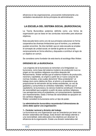 eficiencia en las organizaciones, provocando indirectamente una
verdadera reevaluación de los principios de administración.



 LA ESCUELA DEL SISTEMA SOCIAL (BUROCRACIA)

La Teoría Burocrática podemos definirla como una forma de
organización que se basa en las conductas racionales para alcanzar
objetivos.

Esta escuela tiene como uno de sus principios solucionar en forma
cooperativa las diversas limitaciones que el hombre y su ambiente
puedan encontrar. Se dice también que en esta escuela se emplea
el concepto de unidad social, en donde la gente se comunica
recíprocamente en forma efectiva y dispuesta a contribuir al logro de
un objetivo en común.

Se considera como fundador de esta teoría al sociólogo Max Weber.

ORÍGENES DE LA BUROCRACIA

 Los orígenes de la burocracia se remontan a la Antigüedad. La
burocracia, como base del sistema moderno de producción tuvo su
origen en los cambios religiosos ocurridos después del
Renacimiento. Weber señala que el sistema moderno de producción,
racional y capitalista, se originó a partir de un nuevo conjunto de
normas morales, a las cuales denominó "ética protestante": el
trabajo duro como dádiva de Dios, el ahorro y el ascetismo que
proporcionan la reinversión de las rentas excedentes, en vez de
gastarlos y consumirlos en símbolos materiales. Verificó que el
capitalismo, la burocracia y la ciencia moderna constituyen 3 formas
de racionalidad que surgieron a partir de esos cambios religiosos.
Las semejanzas entre el protestante y el comportamiento capitalista
son impresionantes. Estas 3 formas de racionalidad se apoyaron en
los cambios religiosos.
Weber consideró la burocracia como un tipo de poder.

La administración burocrática recomienda 6 dimensiones de
cómo debe operar una organización:

1.- Carácter racional y división del trabajo
La burocracia es una organización que se caracteriza por tener una
división sistemática del trabajo. Esta división del trabajo atiende a
una racionalidad, está adecuada a los objetivos por alcanzar: la
eficiencia de la organización. Existe una división sistemática del


  15
 